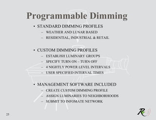 Programmable Dimming
      • STANDARD DIMMING PROFILES
         – WEATHER AND LUNAR BASED
         – RESIDENTIAL, INDUSTRIAL & RETAIL


      • CUSTOM DIMMING PROFILES
         – ESTABLISH LUMINARY GROUPS
         – SPECIFY TURN ON – TURN OFF
         – 4 NIGHTLY POWER LEVEL INTERVALS
         – USER SPECIFIED INTERVAL TIMES


      • MANAGEMENT SOFTWARE INCLUDED
         – CREATE CUSTOM DIMMING PROFILE
         – ASSIGN LUMINARIES TO NEIGHBORHOODS
         – SUBMIT TO INFOMATE NETWORK


25
 
