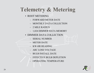 Telemetry & Metering
      • ROOT METERING
        – FORWARD METER DATE
        – MONTHLY DATA COLLECTION
        – 2 MILE RADIUS
        – 1,024 DIMMER DATA MEMORY
      • DIMMER DATA COLLECTION
        – SERIAL NUMBER
        – METER DATE
        – KW-HR READING
        – ARC LOSS VOLTAGE
        – BULB INSTALL DATE
        – EFFECTIVE BULB DEPLETION
        – OPERATING TEMPERATURE


29
 