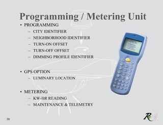Programming / Metering Unit
     • PROGRAMMING
        – CITY IDENTIFIER
        – NEIGHBORHOOD IDENTIFIER
        – TURN-ON OFFSET
        – TURN-OFF OFFSET
        – DIMMING PROFILE IDENTIFIER


     • GPS OPTION
        – LUMINARY LOCATION


     • METERING
        – KW-HR READING
        – MAINTENANCE & TELEMETRY


30
 