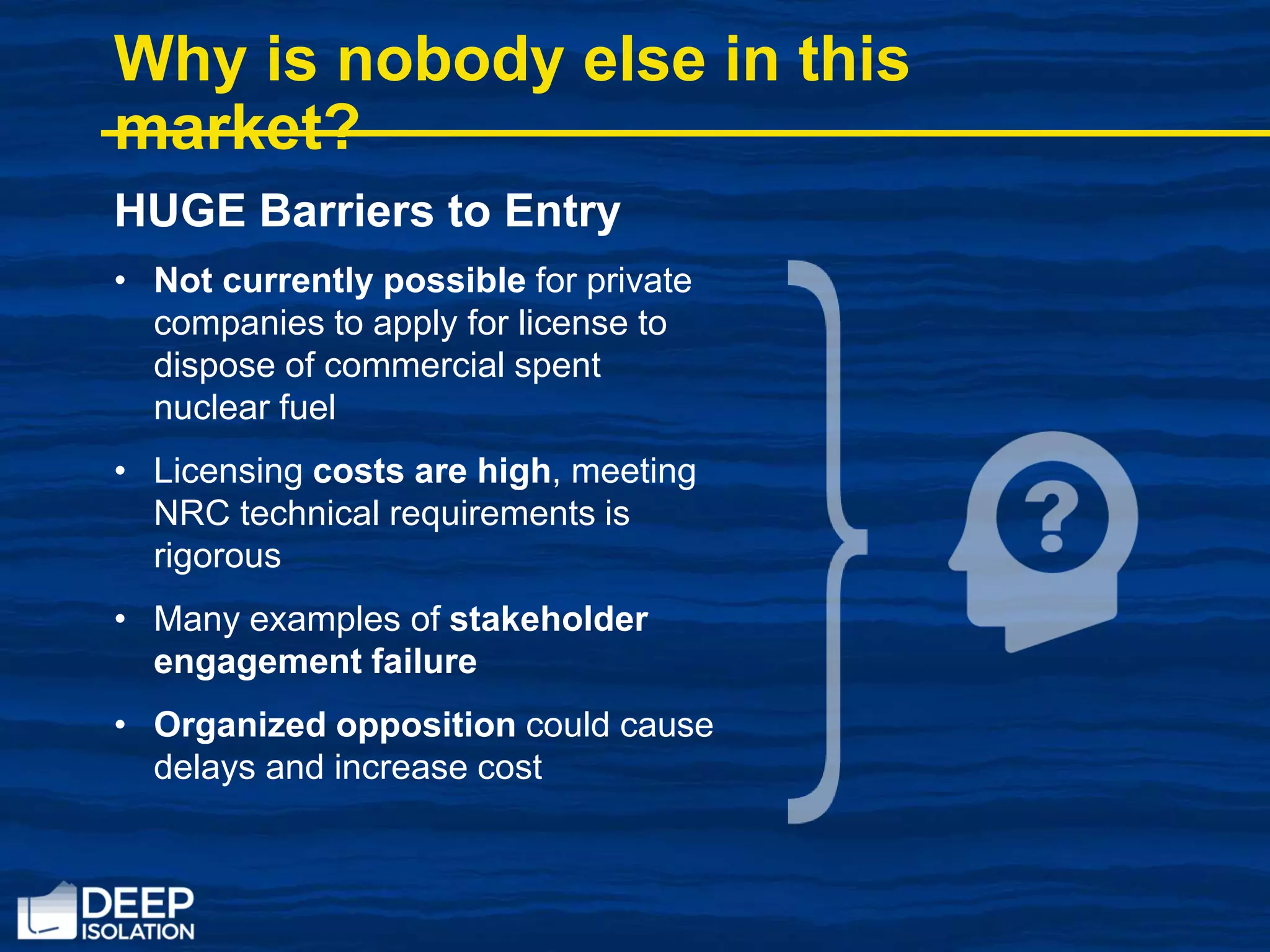HUGE Barriers to Entry
• Not currently possible for private
companies to apply for license to
dispose of commercial spent
nuclear fuel
• Licensing costs are high, meeting
NRC technical requirements is
rigorous
• Many examples of stakeholder
engagement failure
• Organized opposition could cause
delays and increase cost
Why is nobody else in this
market?
 