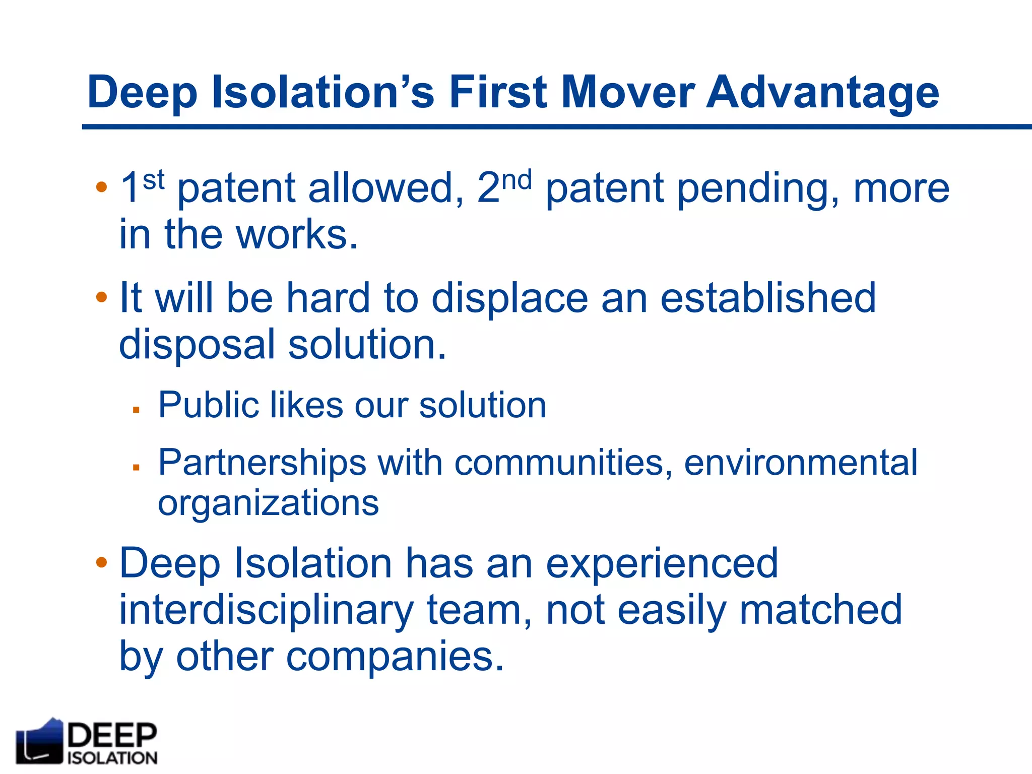 Deep Isolation’s First Mover Advantage
• 1st patent allowed, 2nd patent pending, more
in the works.
• It will be hard to displace an established
disposal solution.
 Public likes our solution
 Partnerships with communities, environmental
organizations
• Deep Isolation has an experienced
interdisciplinary team, not easily matched
by other companies.
 
