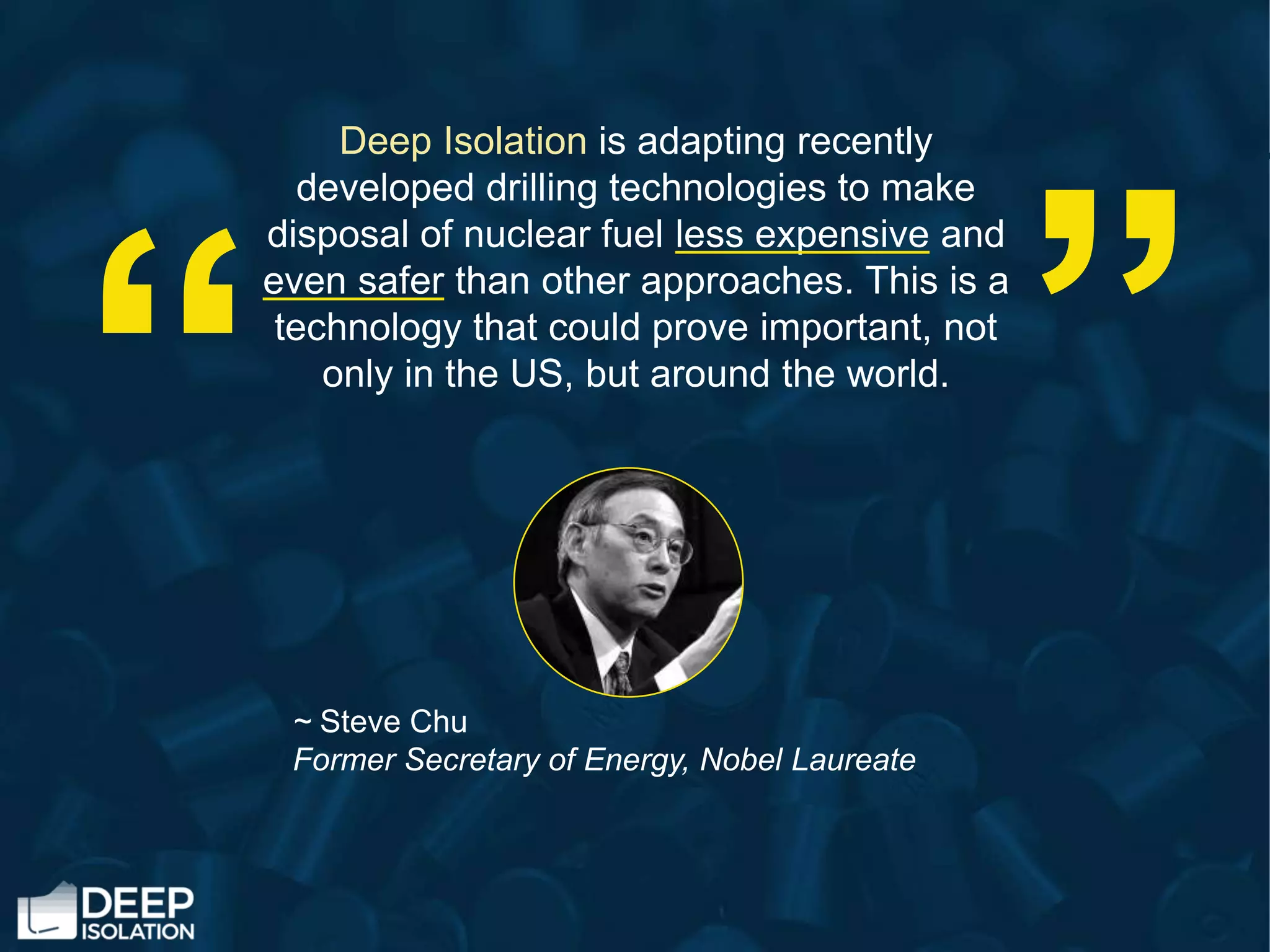 Deep Isolation is adapting recently
developed drilling technologies to make
disposal of nuclear fuel less expensive and
even safer than other approaches. This is a
technology that could prove important, not
only in the US, but around the world.
~ Steve Chu
Former Secretary of Energy, Nobel Laureate
“
“
 