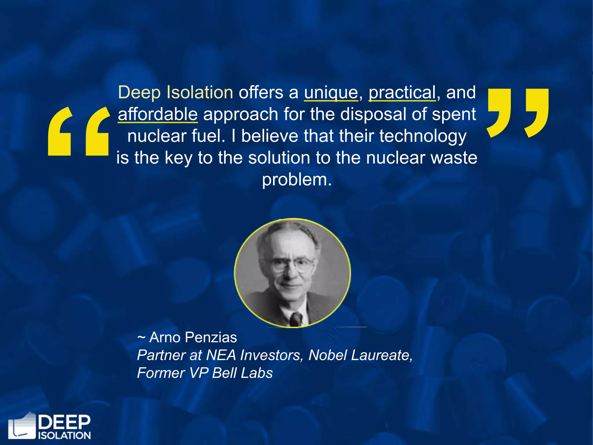 “
Deep Isolation offers a unique, practical, and
affordable approach for the disposal of spent
nuclear fuel. I believe that their technology
is the key to the solution to the nuclear waste
problem.
“
~ Arno Penzias
Partner at NEA Investors, Nobel Laureate,
Former VP Bell Labs
 