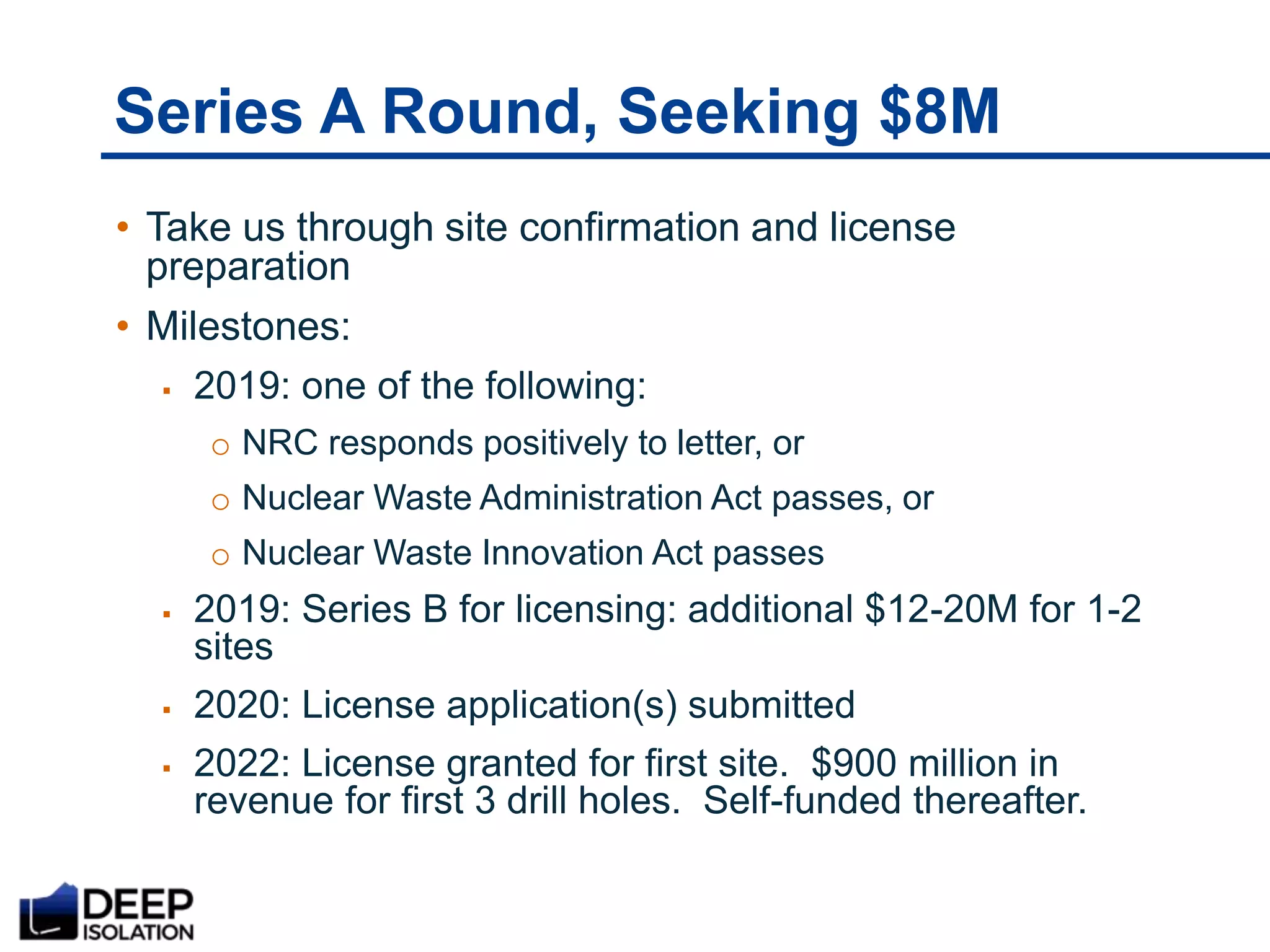 Series A Round, Seeking $8M
• Take us through site confirmation and license
preparation
• Milestones:
 2019: one of the following:
o NRC responds positively to letter, or
o Nuclear Waste Administration Act passes, or
o Nuclear Waste Innovation Act passes
 2019: Series B for licensing: additional $12-20M for 1-2
sites
 2020: License application(s) submitted
 2022: License granted for first site. $900 million in
revenue for first 3 drill holes. Self-funded thereafter.
 