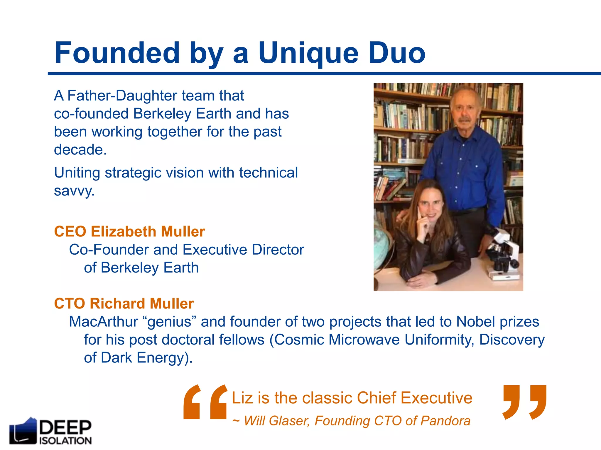 Founded by a Unique Duo
A Father-Daughter team that
co-founded Berkeley Earth and has
been working together for the past
decade.
Uniting strategic vision with technical
savvy.
CEO Elizabeth Muller
Co-Founder and Executive Director
of Berkeley Earth
CTO Richard Muller
MacArthur “genius” and founder of two projects that led to Nobel prizes
for his post doctoral fellows (Cosmic Microwave Uniformity, Discovery
of Dark Energy).
Liz is the classic Chief Executive
~ Will Glaser, Founding CTO of Pandora
“
 
