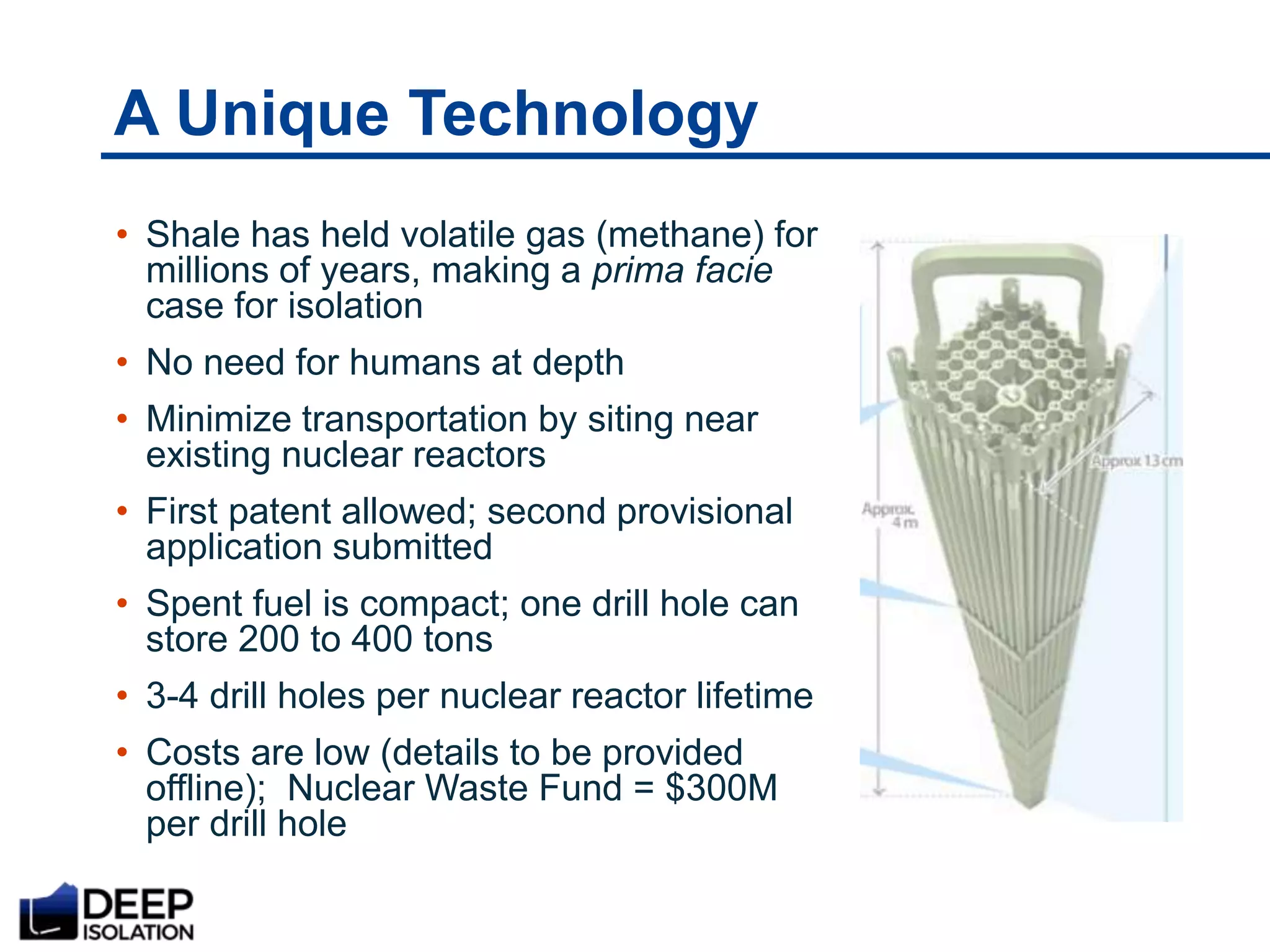 A Unique Technology
• Shale has held volatile gas (methane) for
millions of years, making a prima facie
case for isolation
• No need for humans at depth
• Minimize transportation by siting near
existing nuclear reactors
• First patent allowed; second provisional
application submitted
• Spent fuel is compact; one drill hole can
store 200 to 400 tons
• 3-4 drill holes per nuclear reactor lifetime
• Costs are low (details to be provided
offline); Nuclear Waste Fund = $300M
per drill hole
 