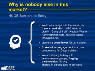 • We know change is in the works, and
have a head start. NRC letter to
clarify. “Gang of 4 bill” (Nuclear Waste
Administration Act). Nuclear Waste
Innovation Act.
• Licensing costs lower for our solution.
• Stakeholder engagement is a core
competency for Deep Isolation.
• We are already talking with
environmental groups, forging
partnerships. Strong
interest in participating in our work.
Why is nobody else in this
market?
 