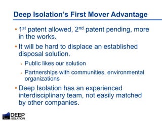 Deep Isolation’s First Mover Advantage
• 1st patent allowed, 2nd patent pending, more
in the works.
• It will be hard to displace an established
disposal solution.
 Public likes our solution
 Partnerships with communities, environmental
organizations
• Deep Isolation has an experienced
interdisciplinary team, not easily matched
by other companies.
 