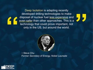 Deep Isolation is adapting recently
developed drilling technologies to make
disposal of nuclear fuel less expensive and
even safer than other approaches. This is a
technology that could prove important, not
only in the US, but around the world.
~ Steve Chu
Former Secretary of Energy, Nobel Laureate
“
“
 