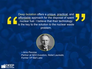 “
Deep Isolation offers a unique, practical, and
affordable approach for the disposal of spent
nuclear fuel. I believe that their technology
is the key to the solution to the nuclear waste
problem.
“
~ Arno Penzias
Partner at NEA Investors, Nobel Laureate,
Former VP Bell Labs
 