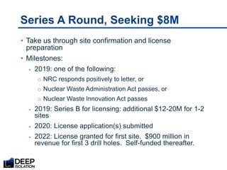 Series A Round, Seeking $8M
• Take us through site confirmation and license
preparation
• Milestones:
 2019: one of the following:
o NRC responds positively to letter, or
o Nuclear Waste Administration Act passes, or
o Nuclear Waste Innovation Act passes
 2019: Series B for licensing: additional $12-20M for 1-2
sites
 2020: License application(s) submitted
 2022: License granted for first site. $900 million in
revenue for first 3 drill holes. Self-funded thereafter.
 