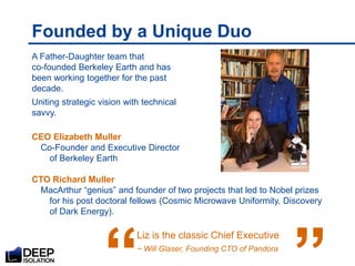 Founded by a Unique Duo
A Father-Daughter team that
co-founded Berkeley Earth and has
been working together for the past
decade.
Uniting strategic vision with technical
savvy.
CEO Elizabeth Muller
Co-Founder and Executive Director
of Berkeley Earth
CTO Richard Muller
MacArthur “genius” and founder of two projects that led to Nobel prizes
for his post doctoral fellows (Cosmic Microwave Uniformity, Discovery
of Dark Energy).
Liz is the classic Chief Executive
~ Will Glaser, Founding CTO of Pandora
“
 