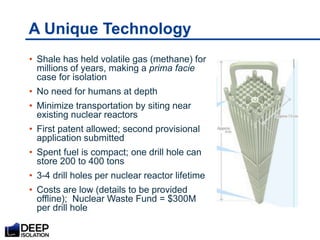 A Unique Technology
• Shale has held volatile gas (methane) for
millions of years, making a prima facie
case for isolation
• No need for humans at depth
• Minimize transportation by siting near
existing nuclear reactors
• First patent allowed; second provisional
application submitted
• Spent fuel is compact; one drill hole can
store 200 to 400 tons
• 3-4 drill holes per nuclear reactor lifetime
• Costs are low (details to be provided
offline); Nuclear Waste Fund = $300M
per drill hole
 