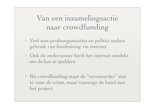 Van een inzamelingsactie
         naar crowdfunding
✦   Veel non-proﬁtorganisaties en politici maken
    gebruik van fundraising via internet
✦   Ook de ondernemer heeft het internet ontdekt
    om de kas te spekken

✦   Bij crowdfunding stapt de “investeerder” niet
    in voor de winst, maar vanwege de band met
    het project
 