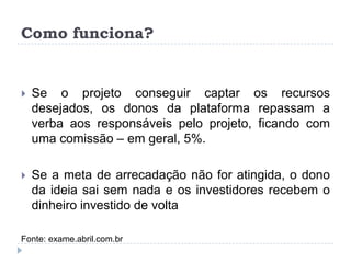 Como funciona?


   Se o projeto conseguir captar os recursos
    desejados, os donos da plataforma repassam a
    verba aos responsáveis pelo projeto, ficando com
    uma comissão – em geral, 5%.

   Se a meta de arrecadação não for atingida, o dono
    da ideia sai sem nada e os investidores recebem o
    dinheiro investido de volta

Fonte: exame.abril.com.br
 