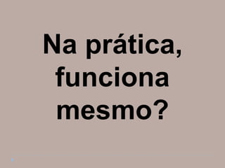 Na prática,
 funciona
 mesmo?
 