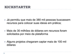 KICKSTARTER


   Já permitiu que mais de 380 mil pessoas buscassem
    recursos para colocar suas ideias em prática;

   Mais de 30 milhões de dólares em recursos foram
    solicitados por meio da plataforma

   Alguns projetos chegaram captar mais de 100 mil
    dólares
 
