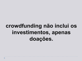 crowdfunding não inclui os
  investimentos, apenas
         doações.
 