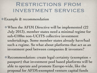 Restrictions from
    investment services
Example & recommendation

 When the AFIM Directive will be implemented (22
 July 2013), member states need a minimal regime for
 sub-€100m non-UCITS collective investment
 undertakings. Some member states already have/had
 such a regime. So what about platforms that act as an
 investment pool between companies & investors?

 Recommendation: create legal certainty (exemption +
 passport) that investment pool based platforms will be
 able to operate and promote Europe-wide, like the
 proposal for AFIM-exempted venture capital funds
 