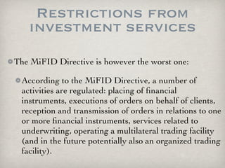 Restrictions from
   investment services
The MiFID Directive is however the worst one:

 According to the MiFID Directive, a number of
 activities are regulated: placing of ﬁnancial
 instruments, executions of orders on behalf of clients,
 reception and transmission of orders in relations to one
 or more ﬁnancial instruments, services related to
 underwriting, operating a multilateral trading facility
 (and in the future potentially also an organized trading
 facility).
 