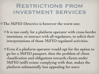 Restrictions from
     investment services
The MiFID Directive is however the worst one:

 It is too costly for a platform operator with cross-border
 intentions, to interact with all regulators, to solicit their
 interpretations of those MiFID regulated activities.

 Even if a platform operator would opt for the option to
 go for a MiFID passport, then the problem of client
 classiﬁcation and obligations towards clients under
 MiFID (still) exists: complying with that, makes the
 platform substantially less appealing for users
 