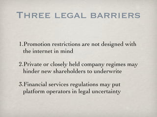 Three legal barriers

1.Promotion restrictions are not designed with
  the internet in mind

2.Private or closely held company regimes may
  hinder new shareholders to underwrite

3.Financial services regulations may put
  platform operators in legal uncertainty
 
