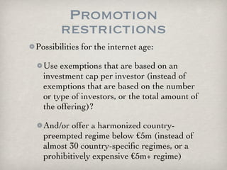 Promotion
       restrictions
Possibilities for the internet age:

  Use exemptions that are based on an
  investment cap per investor (instead of
  exemptions that are based on the number
  or type of investors, or the total amount of
  the offering)?

  And/or offer a harmonized country-
  preempted regime below €5m (instead of
  almost 30 country-speciﬁc regimes, or a
  prohibitively expensive €5m+ regime)
 