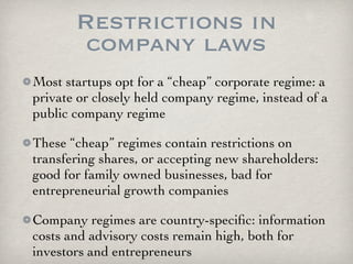 Restrictions in
        company laws
Most startups opt for a “cheap” corporate regime: a
private or closely held company regime, instead of a
public company regime

These “cheap” regimes contain restrictions on
transfering shares, or accepting new shareholders:
good for family owned businesses, bad for
entrepreneurial growth companies

Company regimes are country-speciﬁc: information
costs and advisory costs remain high, both for
investors and entrepreneurs
 