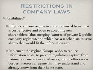Restrictions in
           company laws
Possibilities?

  Offer a company regime to entrepreneurial ﬁrms, that
  is cost-effective and open to accepting new
  shareholders (thus merging features of private & public
  company regimes), and which has a mechanism to issue
  shares that would ﬁt the information age.

  Implement the regime Europe-wide, to reduce
  information costs, to prevent regulatory capture from
  national organizations or advisors, and to offer cross-
  border investors a regime that they understand and
  already know from their home state.
 