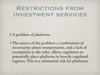Restrictions from
investment services

A problem of platforms

The source of the problem: a combination of
uncertainty about interpretation, and a lack of
exemptions in the rules, allows regulators to
potentially place platforms in heavily regulated
regimes. This is a substantial risk for platforms.
 