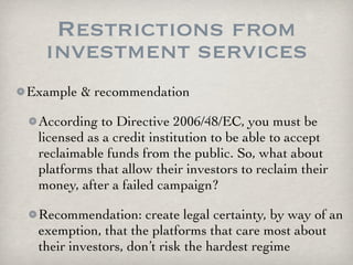 Restrictions from
  investment services
Example & recommendation

 According to Directive 2006/48/EC, you must be
 licensed as a credit institution to be able to accept
 reclaimable funds from the public. So, what about
 platforms that allow their investors to reclaim their
 money, after a failed campaign?

 Recommendation: create legal certainty, by way of an
 exemption, that the platforms that care most about
 their investors, don’t risk the hardest regime
 
