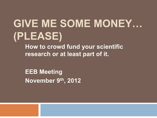 GIVE ME SOME MONEY…
(PLEASE)
 How to crowd fund your scientific
 research or at least part of it.

 EEB Meeting
 November 9th, 2012
 