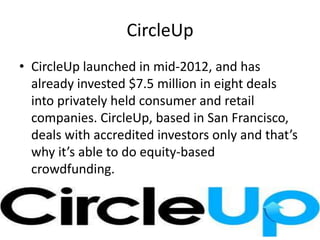 CircleUp
• CircleUp launched in mid-2012, and has
already invested $7.5 million in eight deals
into privately held consumer and retail
companies. CircleUp, based in San Francisco,
deals with accredited investors only and that’s
why it’s able to do equity-based
crowdfunding.