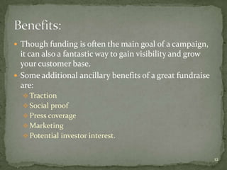  Though funding is often the main goal of a campaign,
  it can also a fantastic way to gain visibility and grow
  your customer base.
 Some additional ancillary benefits of a great fundraise
  are:
   Traction
   Social proof
   Press coverage
   Marketing
   Potential investor interest.


                                                            12
 