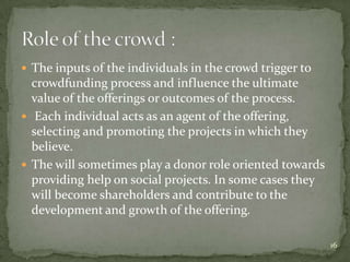  The inputs of the individuals in the crowd trigger to
  crowdfunding process and influence the ultimate
  value of the offerings or outcomes of the process.
 Each individual acts as an agent of the offering,
  selecting and promoting the projects in which they
  believe.
 The will sometimes play a donor role oriented towards
  providing help on social projects. In some cases they
  will become shareholders and contribute to the
  development and growth of the offering.

                                                          16
 
