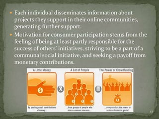  Each individual disseminates information about
  projects they support in their online communities,
  generating further support.
 Motivation for consumer participation stems from the
  feeling of being at least partly responsible for the
  success of others’ initiatives, striving to be a part of a
  communal social initiative, and seeking a payoff from
  monetary contributions.




                                                               17
 