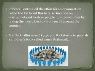  Rebecca Pontius led the effort for an organization
 called the Do Good Bus to raise $100,000 on
 StartSomeGood to show people how to volunteer by
 taking them on a bus to volunteer all around the
 country.

 Martha Griffin raised $31,763 on Kickstarter to publish
 a children’s book called Sam’s Birthmark.




                                                            19
 