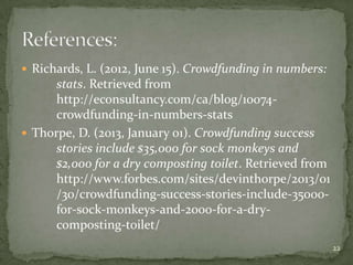  Richards, L. (2012, June 15). Crowdfunding in numbers:
      stats. Retrieved from
      http://econsultancy.com/ca/blog/10074-
      crowdfunding-in-numbers-stats
 Thorpe, D. (2013, January 01). Crowdfunding success
      stories include $35,000 for sock monkeys and
      $2,000 for a dry composting toilet. Retrieved from
      http://www.forbes.com/sites/devinthorpe/2013/01
      /30/crowdfunding-success-stories-include-35000-
      for-sock-monkeys-and-2000-for-a-dry-
      composting-toilet/
                                                           22
 