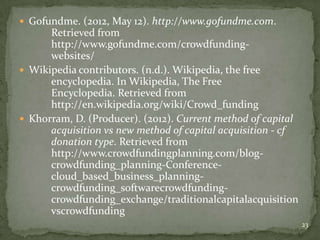  Gofundme. (2012, May 12). http://www.gofundme.com.
      Retrieved from
      http://www.gofundme.com/crowdfunding-
      websites/
 Wikipedia contributors. (n.d.). Wikipedia, the free
      encyclopedia. In Wikipedia, The Free
      Encyclopedia. Retrieved from
      http://en.wikipedia.org/wiki/Crowd_funding
 Khorram, D. (Producer). (2012). Current method of capital
      acquisition vs new method of capital acquisition - cf
      donation type. Retrieved from
      http://www.crowdfundingplanning.com/blog-
      crowdfunding_planning-Conference-
      cloud_based_business_planning-
      crowdfunding_softwarecrowdfunding-
      crowdfunding_exchange/traditionalcapitalacquisition
      vscrowdfunding
                                                              23
 