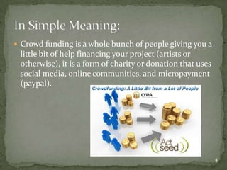  Crowd funding is a whole bunch of people giving you a
 little bit of help financing your project (artists or
 otherwise), it is a form of charity or donation that uses
 social media, online communities, and micropayment
 (paypal).




                                                             4
 