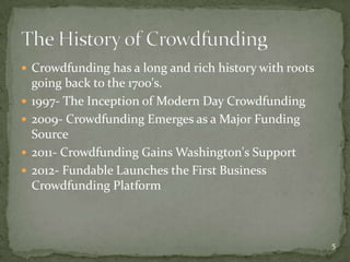  Crowdfunding has a long and rich history with roots
    going back to the 1700's.
   1997- The Inception of Modern Day Crowdfunding
   2009- Crowdfunding Emerges as a Major Funding
    Source
   2011- Crowdfunding Gains Washington's Support
   2012- Fundable Launches the First Business
    Crowdfunding Platform



                                                        5
 