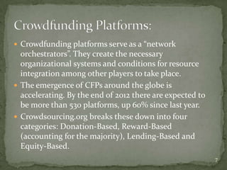  Crowdfunding platforms serve as a “network
  orchestrators”. They create the necessary
  organizational systems and conditions for resource
  integration among other players to take place.
 The emergence of CFPs around the globe is
  accelerating. By the end of 2012 there are expected to
  be more than 530 platforms, up 60% since last year.
 Crowdsourcing.org breaks these down into four
  categories: Donation-Based, Reward-Based
  (accounting for the majority), Lending-Based and
  Equity-Based.
                                                           7
 