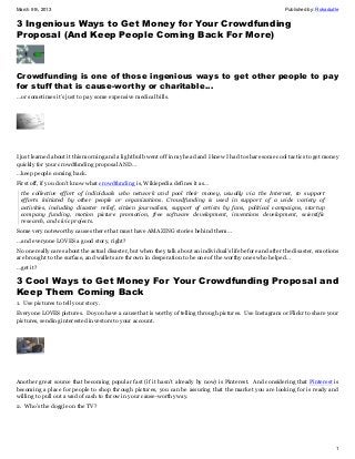 March 9th, 2013                                                                                               Published by: Rokadudle


3 Ingenious Ways to Get Money for Your Crowdfunding
Proposal (And Keep People Coming Back For More)



Crowdfunding is one of those ingenious ways to get other people to pay
for stuff that is cause-worthy or charitable…
…or sometimes it’s just to pay some expensive medical bills.




I just learned about it this morning and a light bulb went off in my head and I knew I had to share some cool tactics to get money
quickly for your crowdfunding proposal AND…
…keep people coming back.
First off, if you don’t know what crowdfunding is, Wikiepedia defines it as…
 the collective effort of individuals who network and pool their money, usually via the Internet, to support
 efforts initiated by other people or organizations. Crowdfunding is used in support of a wide variety of
 activities, including disaster relief, citizen journalism, support of artists by fans, political campaigns, startup
 company funding, motion picture promotion, free software development, inventions development, scientific
 research, and civic projects.
Some very noteworthy causes there that must have AMAZING stories behind them…
…and everyone LOVES a good story, right?
No one really cares about the actual disaster, but when they talk about an individual’s life before and after the disaster, emotions
are brought to the surface, and wallets are thrown in desperation to be one of the worthy ones who helped…
…get it?

3 Cool Ways to Get Money For Your Crowdfunding Proposal and
Keep Them Coming Back
1. Use pictures to tell your story.
Everyone LOVES pictures. Do you have a cause that is worthy of telling through pictures. Use Instagram or Flickr to share your
pictures, sending interested investors to your account.




Another great source that becoming popular fast (if it hasn’t already by now) is Pinterest. And considering that Pinterest is
becoming a place for people to shop through pictures, you can be assuring that the market you are looking for is ready and
willing to pull out a wad of cash to throw in your cause-worthy way.
2. Who’s the doggie on the TV?




                                                                                                                                   1
 