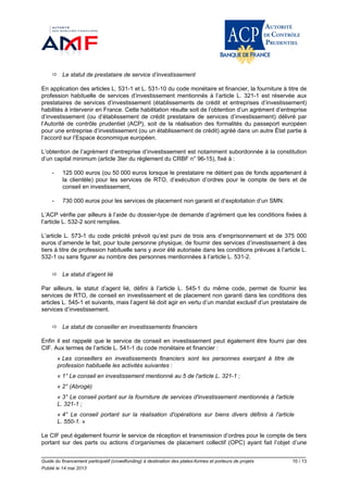 Guide du financement participatif (crowdfunding) à destination des plates-formes et porteurs de projets 10 / 13
Publié le 14 mai 2013
 Le statut de prestataire de service d’investissement
En application des articles L. 531-1 et L. 531-10 du code monétaire et financier, la fourniture à titre de
profession habituelle de services d’investissement mentionnés à l’article L. 321-1 est réservée aux
prestataires de services d’investissement (établissements de crédit et entreprises d’investissement)
habilités à intervenir en France. Cette habilitation résulte soit de l’obtention d’un agrément d’entreprise
d’investissement (ou d’établissement de crédit prestataire de services d’investissement) délivré par
l’Autorité de contrôle prudentiel (ACP), soit de la réalisation des formalités du passeport européen
pour une entreprise d’investissement (ou un établissement de crédit) agréé dans un autre État partie à
l’accord sur l’Espace économique européen.
L’obtention de l’agrément d’entreprise d’investissement est notamment subordonnée à la constitution
d’un capital minimum (article 3ter du règlement du CRBF n° 96-15), fixé à :
- 125 000 euros (ou 50 000 euros lorsque le prestataire ne détient pas de fonds appartenant à
la clientèle) pour les services de RTO, d’exécution d’ordres pour le compte de tiers et de
conseil en investissement,
- 730 000 euros pour les services de placement non garanti et d’exploitation d’un SMN.
L’ACP vérifie par ailleurs à l’aide du dossier-type de demande d’agrément que les conditions fixées à
l’article L. 532-2 sont remplies.
L’article L. 573-1 du code précité prévoit qu’est puni de trois ans d’emprisonnement et de 375 000
euros d’amende le fait, pour toute personne physique, de fournir des services d’investissement à des
tiers à titre de profession habituelle sans y avoir été autorisée dans les conditions prévues à l’article L.
532-1 ou sans figurer au nombre des personnes mentionnées à l’article L. 531-2.
 Le statut d’agent lié
Par ailleurs, le statut d’agent lié, défini à l’article L. 545-1 du même code, permet de fournir les
services de RTO, de conseil en investissement et de placement non garanti dans les conditions des
articles L. 545-1 et suivants, mais l’agent lié doit agir en vertu d’un mandat exclusif d’un prestataire de
services d’investissement.
 Le statut de conseiller en investissements financiers
Enfin il est rappelé que le service de conseil en investissement peut également être fourni par des
CIF. Aux termes de l’article L. 541-1 du code monétaire et financier :
« Les conseillers en investissements financiers sont les personnes exerçant à titre de
profession habituelle les activités suivantes :
« 1° Le conseil en investissement mentionné au 5 de l'article L. 321-1 ;
« 2° (Abrogé)
« 3° Le conseil portant sur la fourniture de services d'investissement mentionnés à l'article
L. 321-1 ;
« 4° Le conseil portant sur la réalisation d'opérations sur biens divers définis à l'article
L. 550-1. »
Le CIF peut également fournir le service de réception et transmission d’ordres pour le compte de tiers
portant sur des parts ou actions d’organismes de placement collectif (OPC) ayant fait l’objet d’une
 
