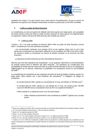 Guide du financement participatif (crowdfunding) à destination des plates-formes et porteurs de projets 11 / 13
Publié le 14 mai 2013
prestation de conseil. Il ne peut rendre aucun autre service d’investissement, tel que le service de
placement non garanti ou la réception-transmission d’ordres ne portant pas sur les OPC conseillés.
II. L’offre au public de titres financiers
Le crowdfunding, en tant qu’il permet de collecter des fonds auprès d’un large public, est susceptible
de tomber dans le champ de l’offre au public de titres financiers et d’être soumis à la réglementation
s’y rapportant. Celle-ci concerne les titres émis par des sociétés par actions18
.
A. L’offre au public
L’article L. 411-1 du code monétaire et financier définit l’offre au public de titres financiers comme
étant « constituée par l’une des opérations suivantes :
- une communication adressée sous quelque forme et par quelque moyen que ce soit à des
personnes et présentant une information suffisante sur les conditions de l’offre et les titres à offrir,
de manière à mettre un investisseur en mesure de décider d’acheter ou de souscrire ces titres
financiers ;
- un placement de titres financiers par des intermédiaires financiers. »
Dès lors que l’une des opérations est caractérisée - ce qui suppose notamment la commercialisation
de produits entrant dans la définition des titres financiers - les opérations de crowdfunding sont
susceptibles de tomber dans le champ de l’offre au public de titres financiers et de se voir appliquer la
réglementation qui en découle, notamment, la publication d’un prospectus soumis au visa préalable
de l’AMF19
.
Le crowdfunding est caractérisé par des opérations de levée de fonds de faibles montants auprès d’un
large public. Dans certains cas, il peut bénéficier des exemptions20
à l’obligation de rédiger un
prospectus :
- le montant total de l’offre, calculé sur une période de 12 mois, est inférieur à 100 000 euros21
;
- le montant total de l’offre, calculé sur une période de 12 mois, est compris entre 100 000
euros et 5 000 000 euros et représente moins de 50 % du capital de l’émetteur22
;
- l’offre consiste en un placement privé. Il en est ainsi lorsque :
o l’offre s’adresse exclusivement à des investisseurs qualifiés23
agissant pour compte
propre
18
Notons que s’agissant des SAS, elles ne peuvent procéder qu’à certaines offres bénéficiant des exemptions listées à l’article
L. 411-2 du code monétaire et financier (art. L. 227-2 du code de commerce)
19
Article 212-1 du règlement général de l’AMF
20
Article L. 411-2 du code monétaire et financier
21
Article L.411-2 I 1 du code monétaire et financier et article 211-2 1° du règlement général de l’AMF.
22
Article L.411-2 I 1 du code monétaire et financier et article 211-2 2° du règlement général de l’AMF.
23
L’article L.411-2 II 2° définit les investisseurs qualifiés comme les personnes ou entités disposant des compétences et des
moyens nécessaires pour appréhender les risques inhérents aux opérations sur instruments financiers (leur liste est fixée par
décret).
 