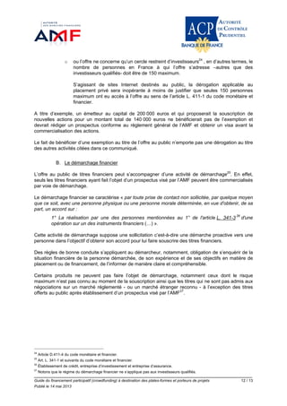 Guide du financement participatif (crowdfunding) à destination des plates-formes et porteurs de projets 12 / 13
Publié le 14 mai 2013
o ou l’offre ne concerne qu’un cercle restreint d’investisseurs24
, en d’autres termes, le
nombre de personnes en France à qui l’offre s’adresse –autres que des
investisseurs qualifiés- doit être de 150 maximum.
S’agissant de sites Internet destinés au public, la dérogation applicable au
placement privé sera inopérante à moins de justifier que seules 150 personnes
maximum ont eu accès à l’offre au sens de l’article L. 411-1 du code monétaire et
financier.
A titre d’exemple, un émetteur au capital de 200 000 euros et qui proposerait la souscription de
nouvelles actions pour un montant total de 140 000 euros ne bénéficierait pas de l’exemption et
devrait rédiger un prospectus conforme au règlement général de l’AMF et obtenir un visa avant la
commercialisation des actions.
Le fait de bénéficier d’une exemption au titre de l’offre au public n’emporte pas une dérogation au titre
des autres activités citées dans ce communiqué.
B. Le démarchage financier
L’offre au public de titres financiers peut s’accompagner d’une activité de démarchage25
. En effet,
seuls les titres financiers ayant fait l’objet d’un prospectus visé par l’AMF peuvent être commercialisés
par voie de démarchage.
Le démarchage financier se caractérise « par toute prise de contact non sollicitée, par quelque moyen
que ce soit, avec une personne physique ou une personne morale déterminée, en vue d'obtenir, de sa
part, un accord sur :
1° La réalisation par une des personnes mentionnées au 1° de l'article L. 341-3 26
d'une
opération sur un des instruments financiers (…) ».
Cette activité de démarchage suppose une sollicitation c’est-à-dire une démarche proactive vers une
personne dans l’objectif d’obtenir son accord pour lui faire souscrire des titres financiers.
Des règles de bonne conduite s’appliquent au démarcheur, notamment, obligation de s’enquérir de la
situation financière de la personne démarchée, de son expérience et de ses objectifs en matière de
placement ou de financement, de l’informer de manière claire et compréhensible.
Certains produits ne peuvent pas faire l’objet de démarchage, notamment ceux dont le risque
maximum n’est pas connu au moment de la souscription ainsi que les titres qui ne sont pas admis aux
négociations sur un marché réglementé - ou un marché étranger reconnu - à l’exception des titres
offerts au public après établissement d’un prospectus visé par l’AMF27
.
24
Article D.411-4 du code monétaire et financier.
25
Art. L. 341-1 et suivants du code monétaire et financier.
26
Établissement de crédit, entreprise d’investissement et entreprise d’assurance.
27
Notons que le régime du démarchage financier ne s’applique pas aux investisseurs qualifiés.
 
