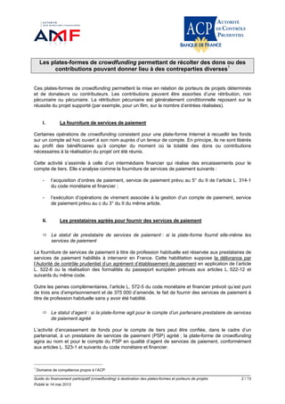 Guide du financement participatif (crowdfunding) à destination des plates-formes et porteurs de projets 2 / 13
Publié le 14 mai 2013
Les plates-formes de crowdfunding permettant de récolter des dons ou des
contributions pouvant donner lieu à des contreparties diverses1
Ces plates-formes de crowdfunding permettent la mise en relation de porteurs de projets déterminés
et de donateurs ou contributeurs. Les contributions peuvent être assorties d’une rétribution, non
pécuniaire ou pécuniaire. La rétribution pécuniaire est généralement conditionnelle reposant sur la
réussite du projet supporté (par exemple, pour un film, sur le nombre d’entrées réalisées).
I. La fourniture de services de paiement
Certaines opérations de crowdfunding consistent pour une plate-forme Internet à recueillir les fonds
sur un compte ad hoc ouvert à son nom auprès d’un teneur de compte. En principe, ils ne sont libérés
au profit des bénéficiaires qu’à compter du moment où la totalité des dons ou contributions
nécessaires à la réalisation du projet ont été réunis.
Cette activité s’assimile à celle d’un intermédiaire financier qui réalise des encaissements pour le
compte de tiers. Elle s’analyse comme la fourniture de services de paiement suivants :
- l’acquisition d’ordres de paiement, service de paiement prévu au 5° du II de l’article L. 314-1
du code monétaire et financier ;
- l’exécution d’opérations de virement associée à la gestion d’un compte de paiement, service
de paiement prévu au c du 3° du II du même article.
II. Les prestataires agréés pour fournir des services de paiement
 Le statut de prestataire de services de paiement : si la plate-forme fournit elle-même les
services de paiement
La fourniture de services de paiement à titre de profession habituelle est réservée aux prestataires de
services de paiement habilités à intervenir en France. Cette habilitation suppose la délivrance par
l’Autorité de contrôle prudentiel d’un agrément d’établissement de paiement en application de l’article
L. 522-6 ou la réalisation des formalités du passeport européen prévues aux articles L. 522-12 et
suivants du même code.
Outre les peines complémentaires, l’article L. 572-5 du code monétaire et financier prévoit qu’est puni
de trois ans d’emprisonnement et de 375 000 d’amende, le fait de fournir des services de paiement à
titre de profession habituelle sans y avoir été habilité.
 Le statut d’agent : si la plate-forme agit pour le compte d’un partenaire prestataire de services
de paiement agréé
L’activité d’encaissement de fonds pour le compte de tiers peut être confiée, dans le cadre d’un
partenariat, à un prestataire de services de paiement (PSP) agréé ; la plate-forme de crowdfunding
agira au nom et pour le compte du PSP en qualité d’agent de services de paiement, conformément
aux articles L. 523-1 et suivants du code monétaire et financier.
1
Domaine de compétence propre à l’ACP.
 
