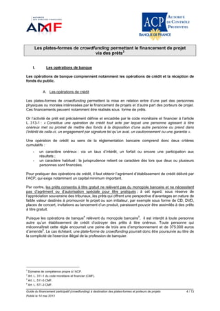 Guide du financement participatif (crowdfunding) à destination des plates-formes et porteurs de projets 4 / 13
Publié le 14 mai 2013
Les plates-formes de crowdfunding permettant le financement de projet
via des prêts3
I. Les opérations de banque
Les opérations de banque comprennent notamment les opérations de crédit et la réception de
fonds du public.
A. Les opérations de crédit
Les plates-formes de crowdfunding permettent la mise en relation entre d’une part des personnes
physiques ou morales intéressées par le financement de projets et d’autre part des porteurs de projet.
Ces financements peuvent notamment être réalisés sous forme de prêts.
Or l’activité de prêt est précisément définie et encadrée par le code monétaire et financier à l’article
L. 313-1 : « Constitue une opération de crédit tout acte par lequel une personne agissant à titre
onéreux met ou promet de mettre des fonds à la disposition d’une autre personne ou prend dans
l’intérêt de celle-ci, un engagement par signature tel qu’un aval, un cautionnement ou une garantie ».
Une opération de crédit au sens de la réglementation bancaire comprend donc deux critères
cumulatifs :
- un caractère onéreux : via un taux d’intérêt, un forfait ou encore une participation aux
résultats ;
- un caractère habituel : la jurisprudence retient ce caractère dès lors que deux ou plusieurs
personnes sont financées.
Pour pratiquer des opérations de crédit, il faut obtenir l’agrément d’établissement de crédit délivré par
l’ACP, qui exige notamment un capital minimum important.
Par contre, les prêts consentis à titre gratuit ne relèvent pas du monopole bancaire et ne nécessitent
pas d’agrément ou d’autorisation spéciale pour être pratiqués ; à cet égard, sous réserve de
l’appréciation souveraine des tribunaux, les prêts qui offrent une perspective d’avantages en nature de
faible valeur destinés à promouvoir le projet ou son initiateur, par exemple sous forme de CD, DVD,
places de concert, invitations au lancement d’un produit, paraissent pouvoir être assimilés à des prêts
à titre gratuit.
Puisque les opérations de banque4
relèvent du monopole bancaire5
, il est interdit à toute personne
autre qu’un établissement de crédit d’octroyer des prêts à titre onéreux. Toute personne qui
méconnaîtrait cette règle encourrait une peine de trois ans d’emprisonnement et de 375.000 euros
d’amende6
. Le cas échéant, une plate-forme de crowdfunding pourrait donc être poursuivie au titre de
la complicité de l’exercice illégal de la profession de banquier.
3
Domaine de compétence propre à l’ACP.
4
Art. L. 311-1 du code monétaire et financier (CMF).
5
Art. L. 511-5 CMF.
6
Art. L. 571-3 CMF.
 