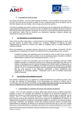 Guide du financement participatif (crowdfunding) à destination des plates-formes et porteurs de projets 5 / 13
Publié le 14 mai 2013
B. La réception de fonds du public
Aux termes de l’article L. 312-2 du code monétaire et financier, « sont considérés comme fonds reçus
du public les fonds qu’une personne recueille d’un tiers, notamment sous forme de dépôts, avec le
droit d’en disposer pour son compte, mais à charge pour elle de les restituer ».
Il convient de souligner que, dans la mesure où les fonds reçus par une plate-forme sont affectés à un
usage précisément déterminé, ils n’entrent pas dans la définition de la réception de fonds du public et
donc dans le champ des opérations de banque. En revanche, si des fonds ainsi affectés transitent par
une plate-forme, celle-ci doit se conformer aux dispositions rappelées ci-dessus relatives aux
prestataires de services de paiement.
II. Les dérogations au monopole bancaire
Outre l’octroi de prêts à titre gratuit, y compris lorsqu’ils s’accompagnent d’avantages en nature, tels
que des cadeaux de faible valeur, évoqués au I ci-dessus, l’obligation de disposer du statut
d’établissement de crédit pour accorder des crédits ne s’applique pas aux sociétés satisfaisant à
certaines conditions.
Parmi les exceptions au monopole bancaire prévues par le code monétaire et financier, les plus
susceptibles de correspondre à la situation des plates-formes de crowdfunding sont les suivantes :
- l’exception en faveur des organismes sans but lucratif qui, dans le cadre de leur mission et
pour des motifs d'ordre social, accordent, sur leurs ressources propres, des prêts à conditions
préférentielles à certains de leurs ressortissants (article L. 511-6, 1) ;
- l’exception en faveur des associations sans but lucratif et aux fondations reconnues d'utilité
publique accordant sur ressources propres et sur ressources empruntées des prêts pour la
création, le développement et la reprise d’entreprises dont l’effectif salarié ne dépasse pas un
seuil fixé par décret ou pour la réalisation de projets d’insertion par des personnes physiques
(article L. 511-6, 5). Il convient de souligner que ces organismes doivent être agréés par l’ACP
dès lors qu’ils recourent à des ressources empruntées. Il existe actuellement deux
associations de microcrédit agréées : l’Association pour le droit à l’initiative économique
(ADIE) et Créa-Sol.
III. Les activités d’intermédiation bancaire
Une société ne disposant pas d’un agrément en qualité d’établissement de crédit peut exercer, dans
le cadre des régimes de l’intermédiation et du démarchage, une activité en relation avec le
crowdfunding, sous cette réserve essentielle que les crédits doivent être accordés non par elle-même,
mais par l’établissement de crédit pour le compte duquel elle exerce son activité.
A. L’intermédiation en opérations de banque et en services de paiement
L’article L. 519-1 du code monétaire et financier définit cette activité comme consistant à présenter,
proposer ou aider à la conclusion des opérations de banque ou de services de paiement, ou à
effectuer tous travaux et conseils préparatoires à leur réalisation. Elle est régie, en particulier, par les
articles L. 519-1 à L. 519-6. Aux termes de l’article L. 519-2 du code monétaire et financier, elle ne
peut s’exercer qu’entre deux personnes, dont l’une au moins est un établissement de crédit ou un
établissement de paiement, qui délivre à l’intermédiaire (IOBSP) un mandat en vertu duquel ce dernier
pourra agir. Cependant, par dérogation et dans des conditions fixées par décret en Conseil d'État,
l'intermédiaire en opérations de banque et en services de paiement peut agir en vertu d'un mandat
délivré par un autre intermédiaire en opérations de banque et en services de paiement ou par le client.
 