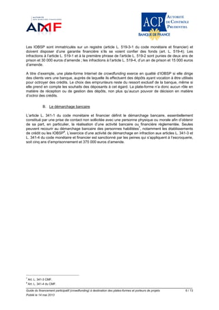 Guide du financement participatif (crowdfunding) à destination des plates-formes et porteurs de projets 6 / 13
Publié le 14 mai 2013
Les IOBSP sont immatriculés sur un registre (article L. 519-3-1 du code monétaire et financier) et
doivent disposer d’une garantie financière s’ils se voient confier des fonds (art. L. 519-4). Les
infractions à l’article L. 519-1 et à la première phrase de l’article L. 519-2 sont punies de deux ans de
prison et 30 000 euros d’amende ; les infractions à l’article L. 519-4, d’un an de prison et 15 000 euros
d’amende.
A titre d’exemple, une plate-forme Internet de crowdfunding exerce en qualité d’IOBSP si elle dirige
des clients vers une banque, auprès de laquelle ils effectuent des dépôts ayant vocation à être utilisés
pour octroyer des crédits. Le choix des emprunteurs reste du ressort exclusif de la banque, même si
elle prend en compte les souhaits des déposants à cet égard. La plate-forme n’a donc aucun rôle en
matière de réception ou de gestion des dépôts, non plus qu’aucun pouvoir de décision en matière
d’octroi des crédits.
B. Le démarchage bancaire
L’article L. 341-1 du code monétaire et financier définit le démarchage bancaire, essentiellement
constitué par une prise de contact non sollicitée avec une personne physique ou morale afin d’obtenir
de sa part, en particulier, la réalisation d’une activité bancaire ou financière règlementée. Seules
peuvent recourir au démarchage bancaire des personnes habilitées7
, notamment les établissements
de crédit ou les IOBSP8
. L’exercice d’une activité de démarchage en infraction aux articles L. 341-3 et
L. 341-4 du code monétaire et financier est sanctionné par les peines qui s’appliquent à l’escroquerie,
soit cinq ans d’emprisonnement et 375 000 euros d’amende.
7
Art. L. 341-3 CMF.
8
Art. L. 341-4 du CMF.
 
